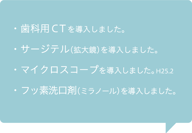 ・歯科用CTを導入しました・サージテルを（拡大鏡）導入しました。・マイクロスコープを導入しました・フッ素洗口剤（ミラノール）を導入しました